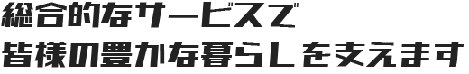 総合的なサービスで皆様の豊かな暮らしを支えます
